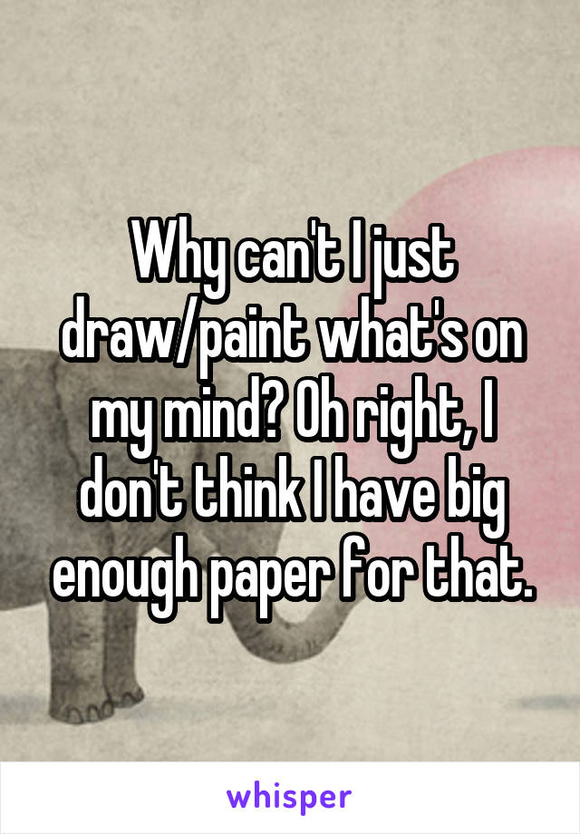 Why can't I just draw/paint what's on my mind? Oh right, I don't think I have big enough paper for that.