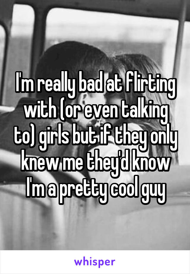 I'm really bad at flirting with (or even talking to) girls but if they only knew me they'd know I'm a pretty cool guy