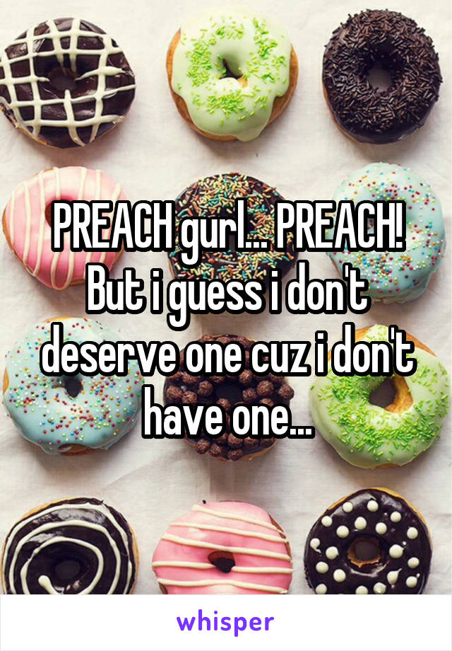 PREACH gurl... PREACH! But i guess i don't deserve one cuz i don't have one...