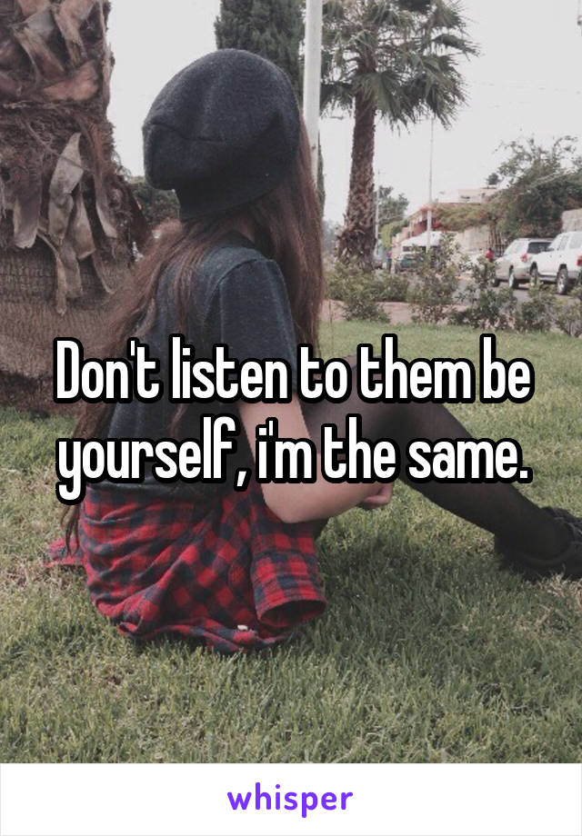 Don't listen to them be yourself, i'm the same.