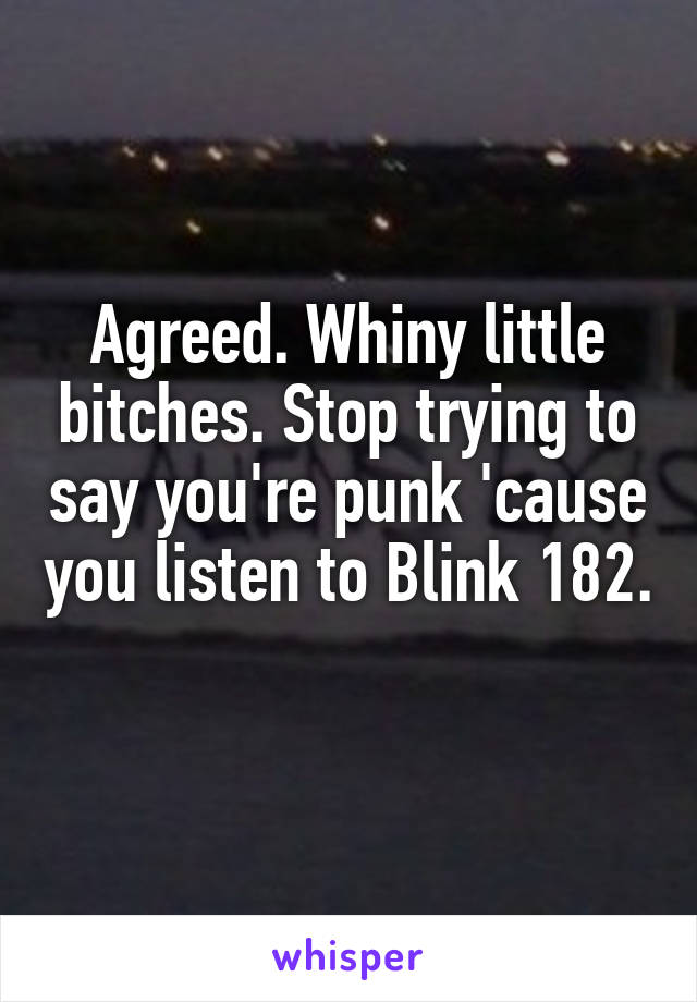 Agreed. Whiny little bitches. Stop trying to say you're punk 'cause you listen to Blink 182. 