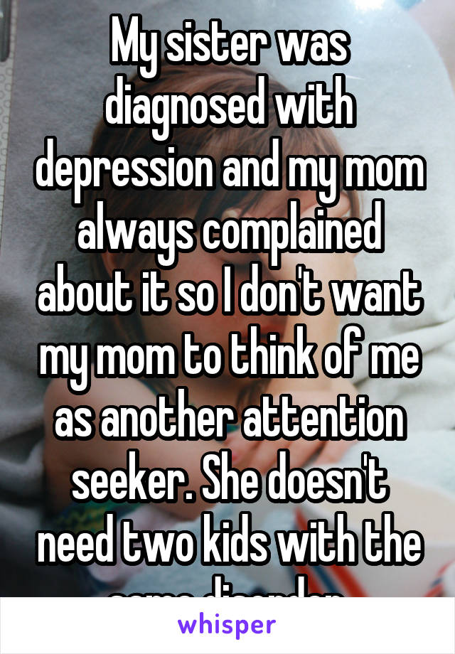 My sister was diagnosed with depression and my mom always complained about it so I don't want my mom to think of me as another attention seeker. She doesn't need two kids with the same disorder 