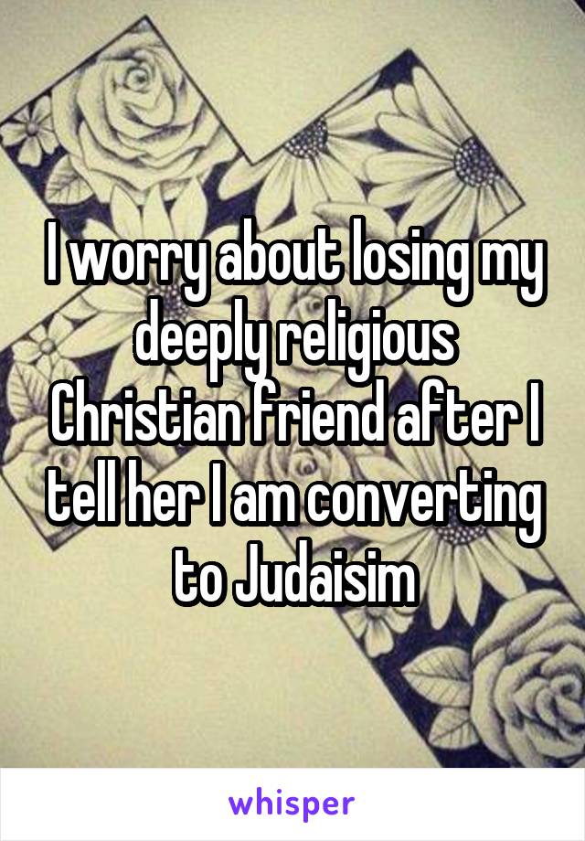 I worry about losing my deeply religious Christian friend after I tell her I am converting to Judaisim