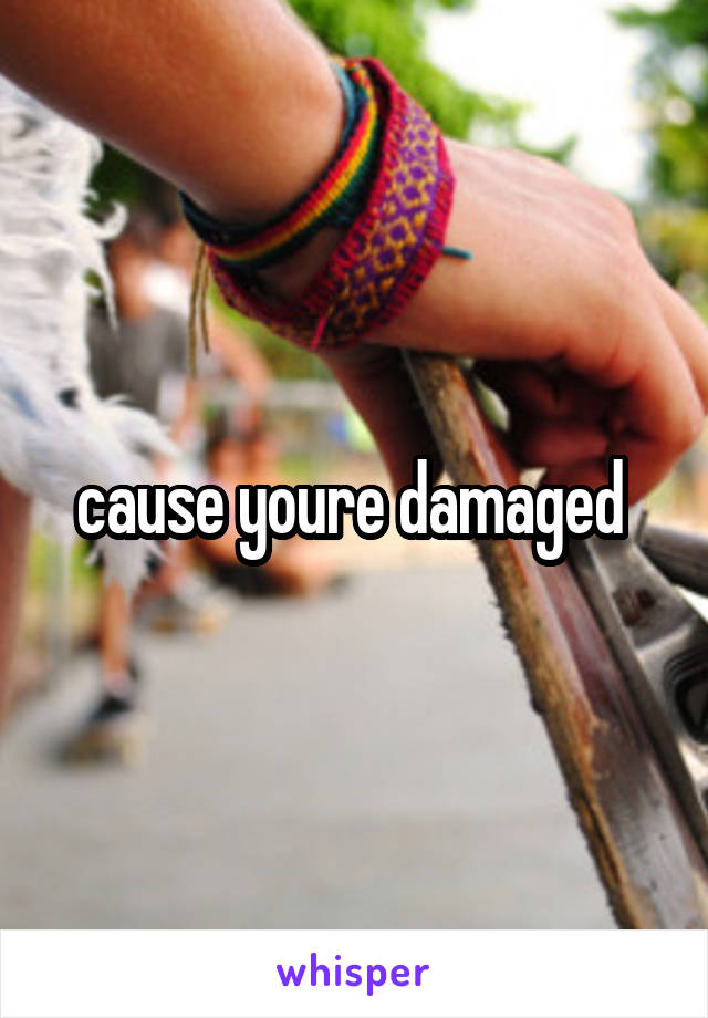 cause youre damaged 