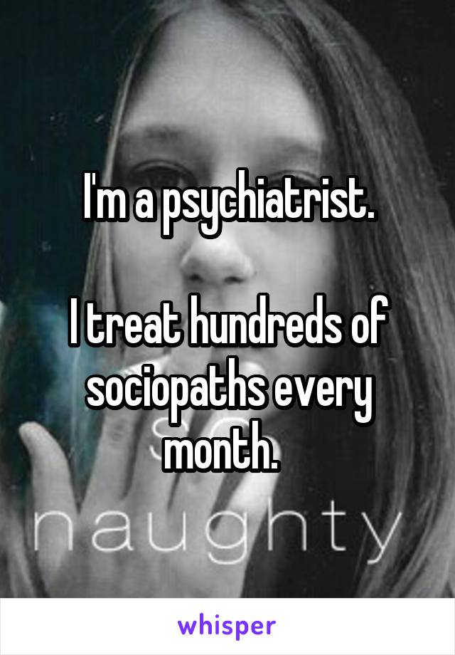 I'm a psychiatrist.

I treat hundreds of sociopaths every month.  