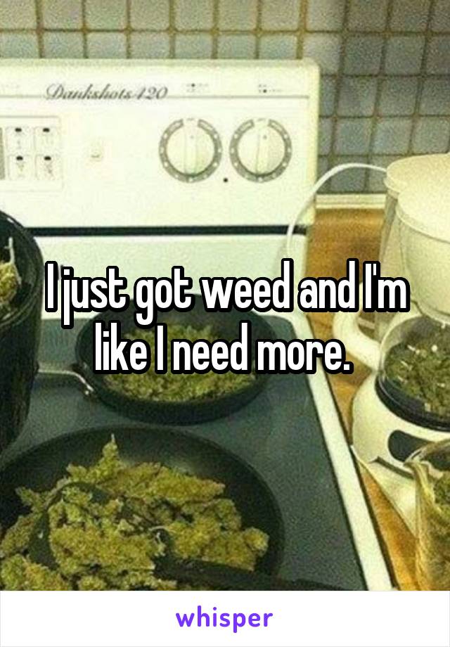 I just got weed and I'm like I need more. 