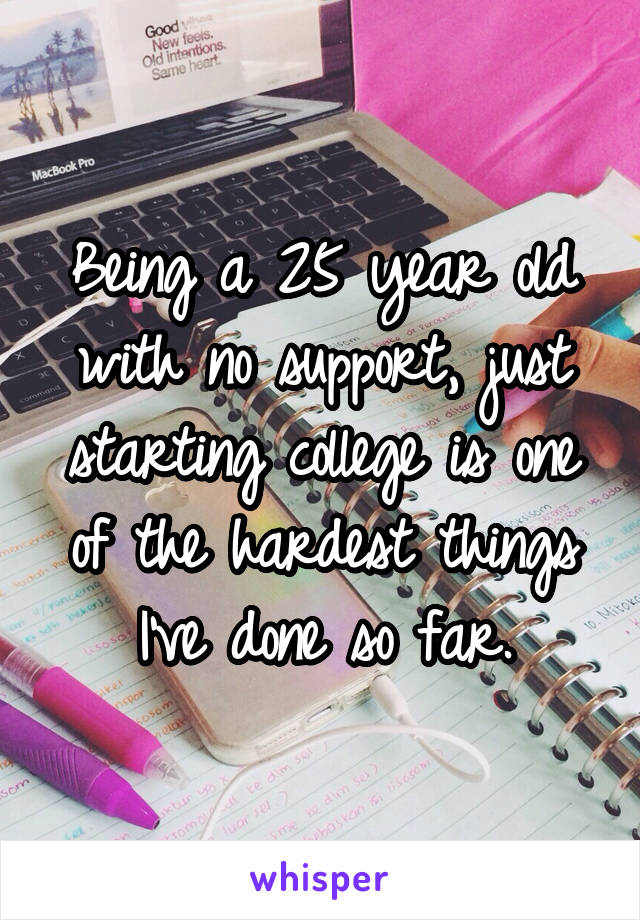 Being a 25 year old with no support, just starting college is one of the hardest things I've done so far.