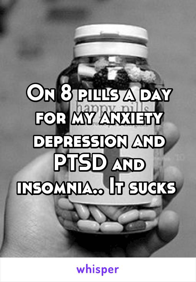 On 8 pills a day for my anxiety depression and PTSD and insomnia.. It sucks 