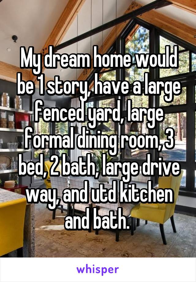 My dream home would be 1 story, have a large fenced yard, large formal dining room, 3 bed, 2 bath, large drive way, and utd kitchen and bath. 