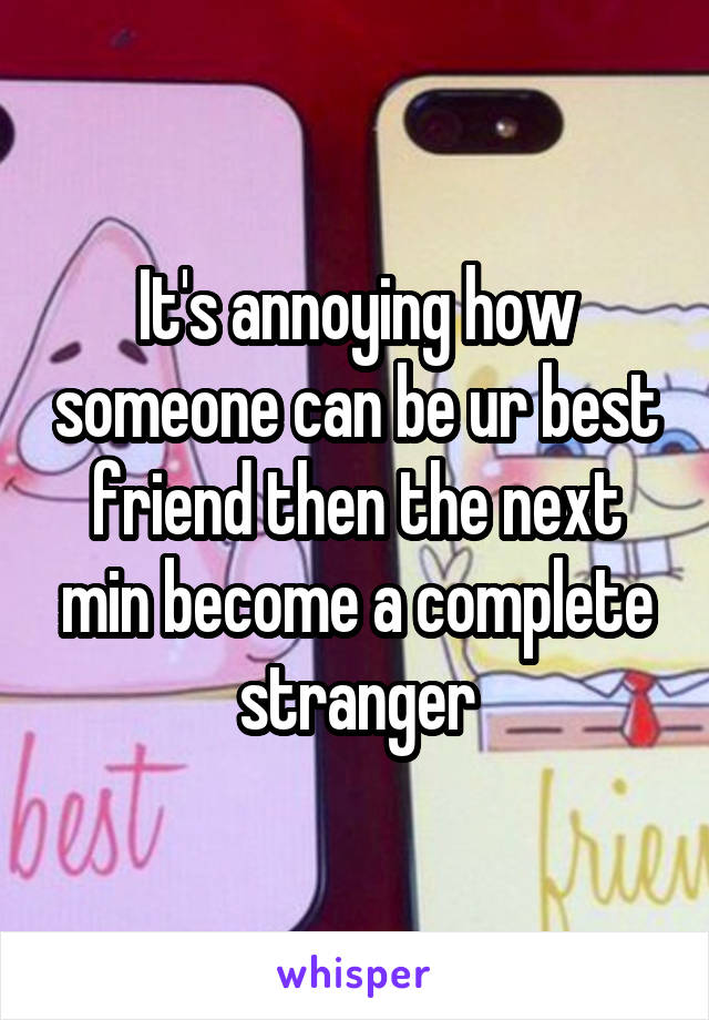 It's annoying how someone can be ur best friend then the next min become a complete stranger