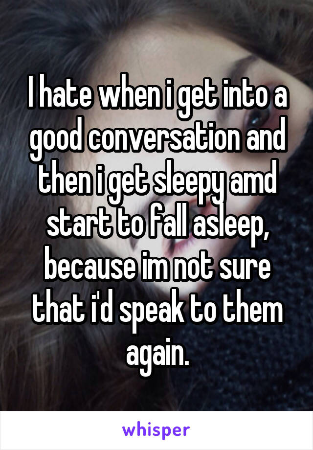 I hate when i get into a good conversation and then i get sleepy amd start to fall asleep, because im not sure that i'd speak to them again.