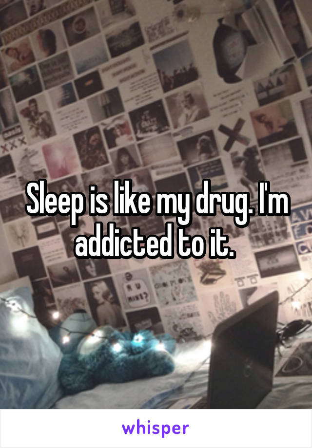 Sleep is like my drug. I'm addicted to it. 