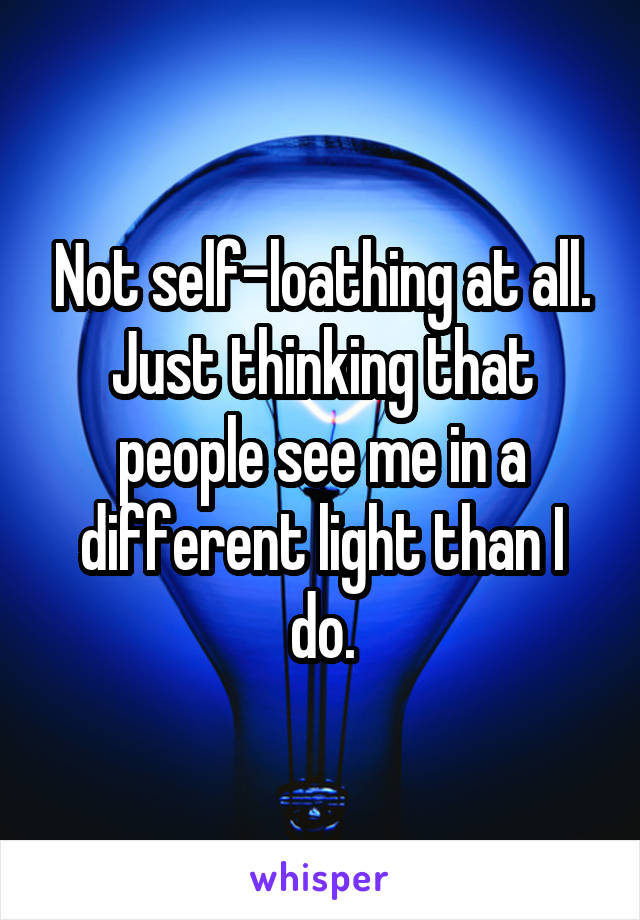 Not self-loathing at all. Just thinking that people see me in a different light than I do.