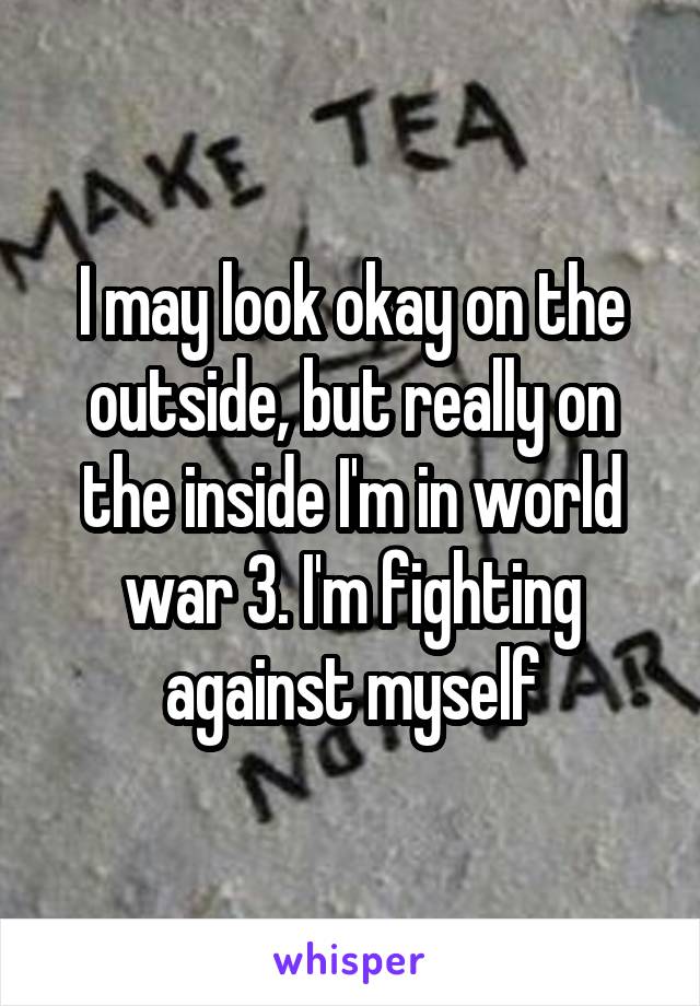 I may look okay on the outside, but really on the inside I'm in world war 3. I'm fighting against myself