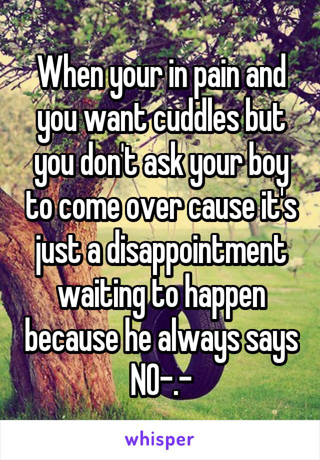 When your in pain and you want cuddles but you don't ask your boy to come over cause it's just a disappointment waiting to happen because he always says NO-.-