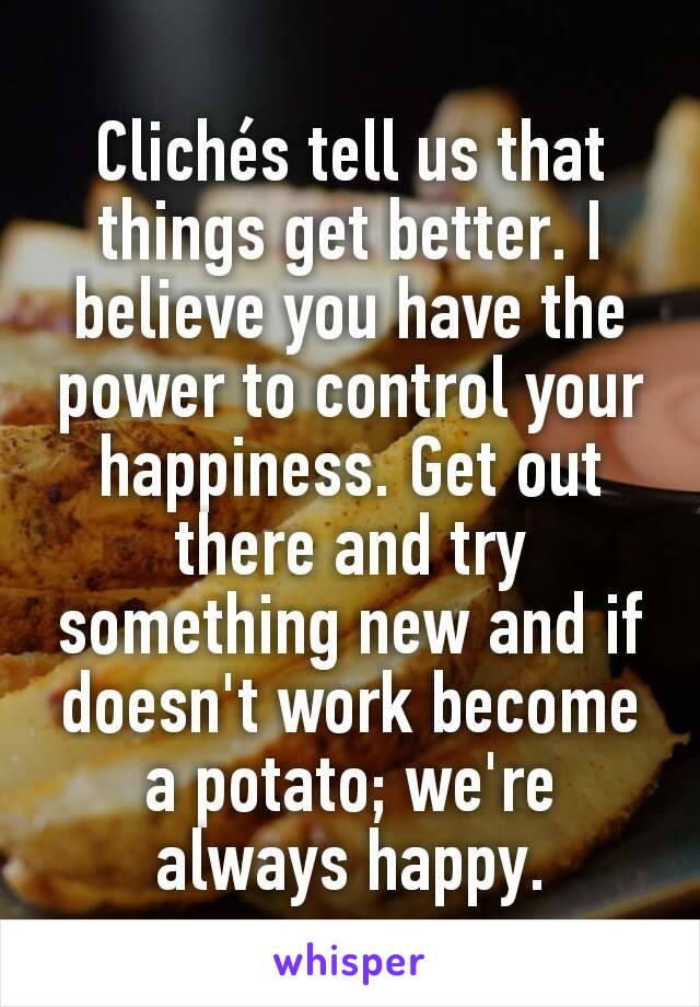 Clichés tell us that things get better. I believe you have the power to control your happiness. Get out there and try something new and if doesn't work become a potato; we're always happy.