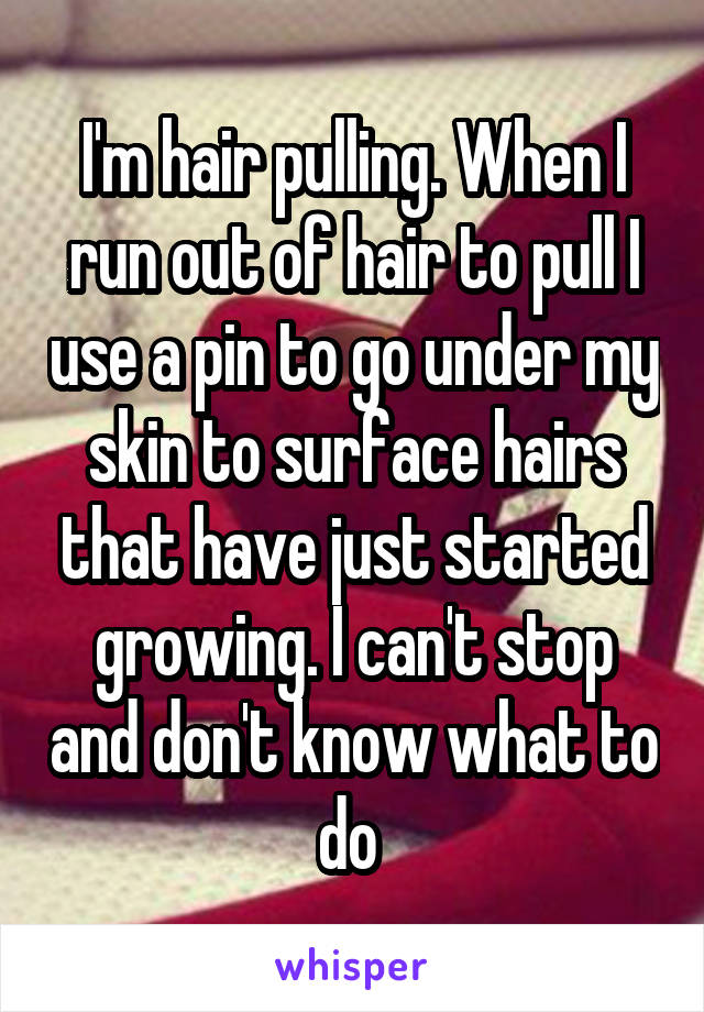 I'm hair pulling. When I run out of hair to pull I use a pin to go under my skin to surface hairs that have just started growing. I can't stop and don't know what to do 