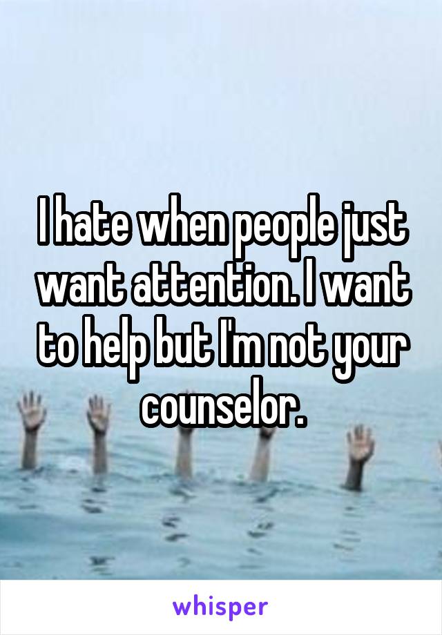 I hate when people just want attention. I want to help but I'm not your counselor.