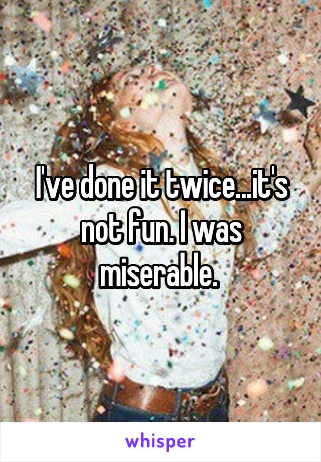 I've done it twice...it's not fun. I was miserable. 