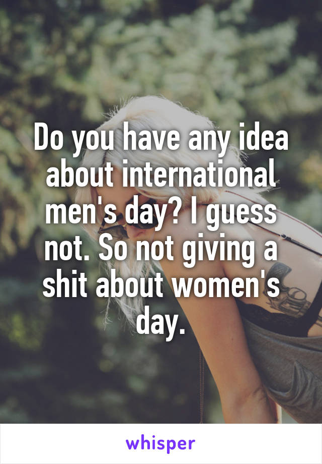 Do you have any idea about international men's day? I guess not. So not giving a shit about women's day.