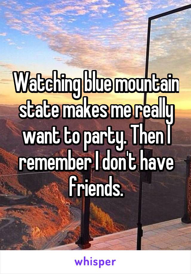 Watching blue mountain state makes me really want to party. Then I remember I don't have friends.