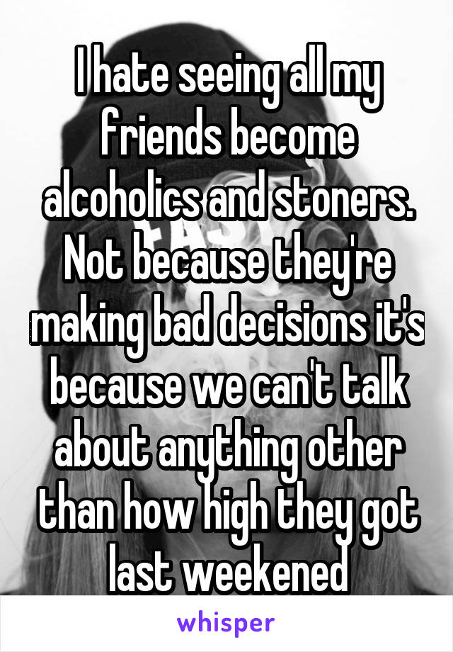 I hate seeing all my friends become alcoholics and stoners.
Not because they're making bad decisions it's because we can't talk about anything other than how high they got last weekened