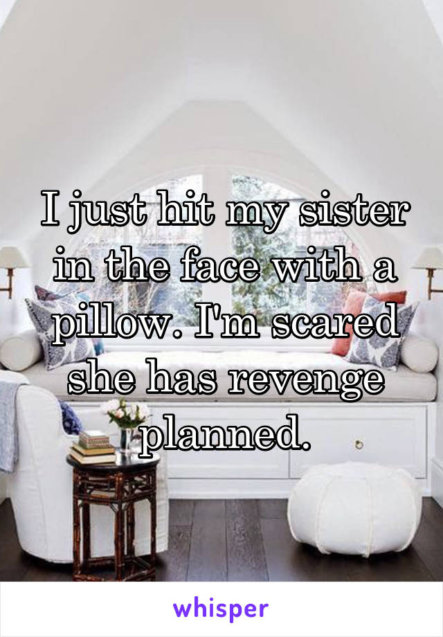 I just hit my sister in the face with a pillow. I'm scared she has revenge planned.