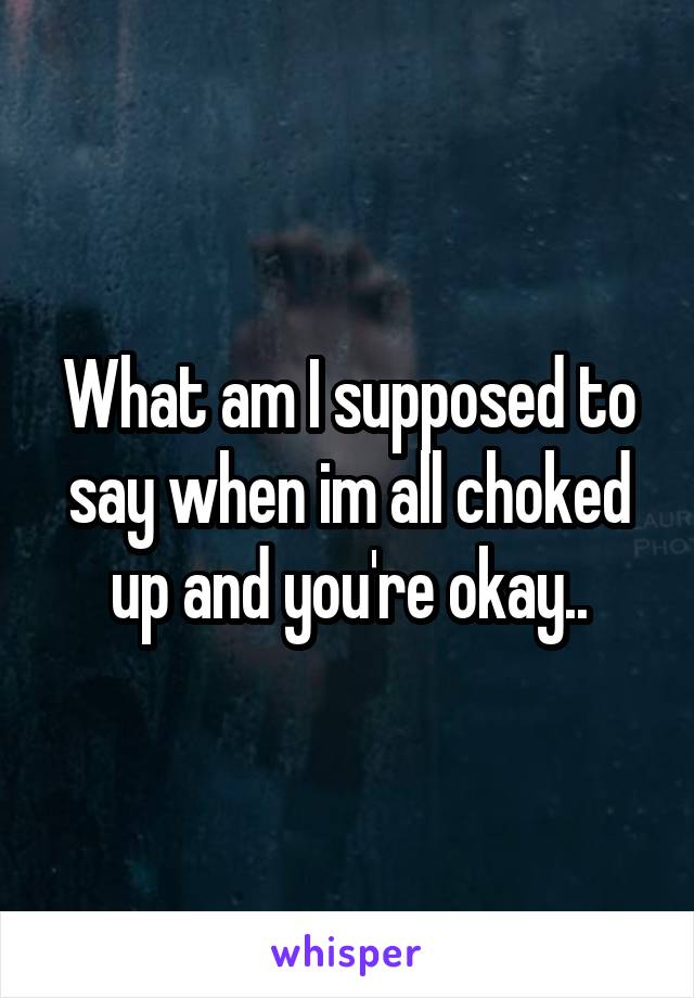 What am I supposed to say when im all choked up and you're okay..