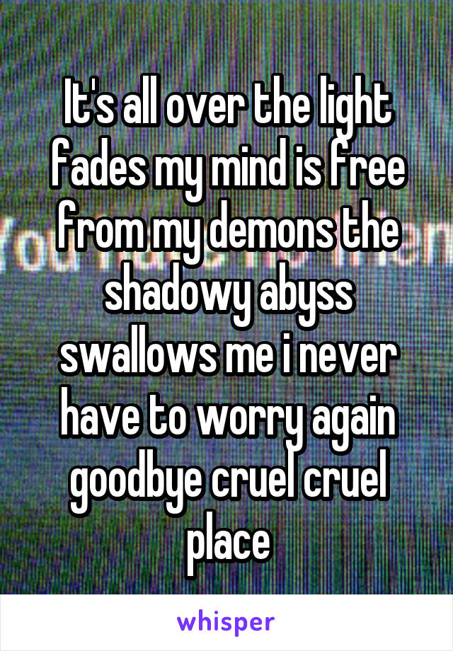 It's all over the light fades my mind is free from my demons the shadowy abyss swallows me i never have to worry again goodbye cruel cruel place