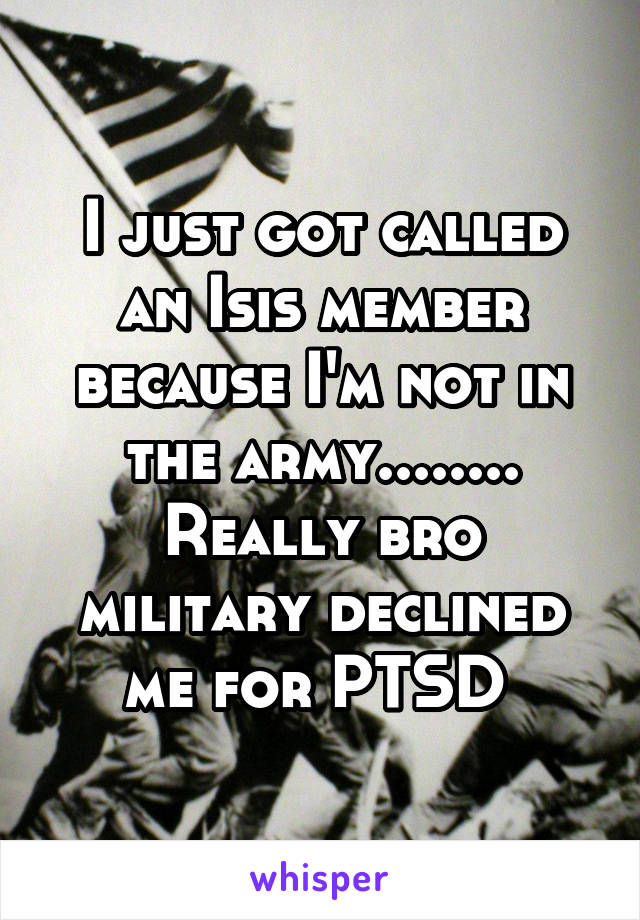 I just got called an Isis member because I'm not in the army........ Really bro military declined me for PTSD 