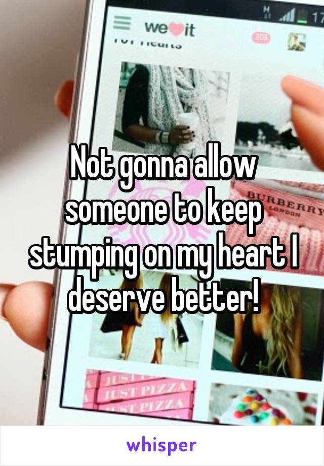 Not gonna allow someone to keep stumping on my heart I deserve better!