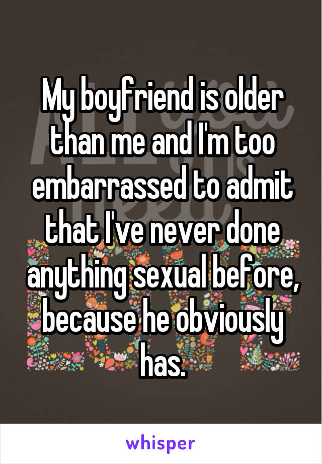 My boyfriend is older than me and I'm too embarrassed to admit that I've never done anything sexual before, because he obviously has.