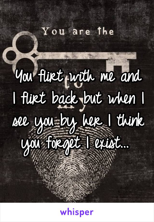 You flirt with me and I flirt back but when I see you by her I think you forget I exist... 