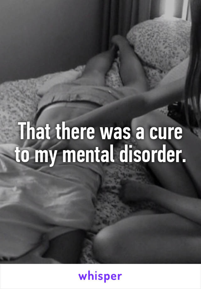 That there was a cure to my mental disorder.