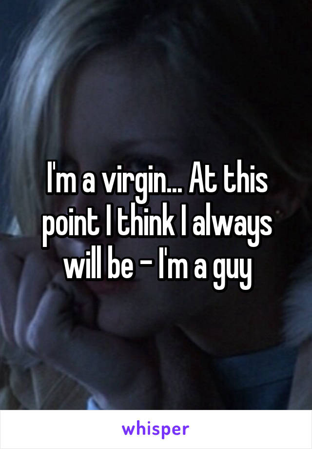 I'm a virgin... At this point I think I always will be - I'm a guy