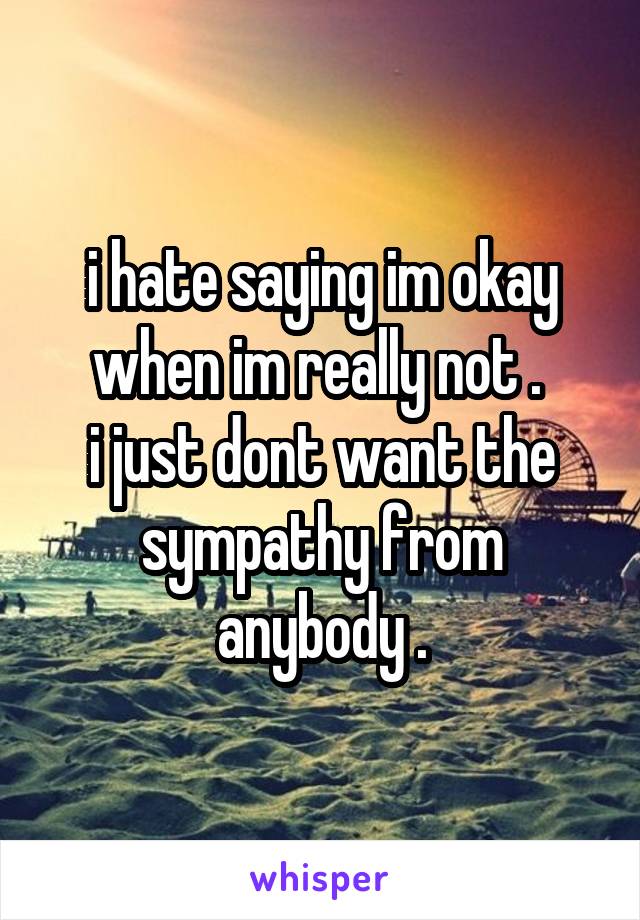 i hate saying im okay when im really not . 
i just dont want the sympathy from anybody .