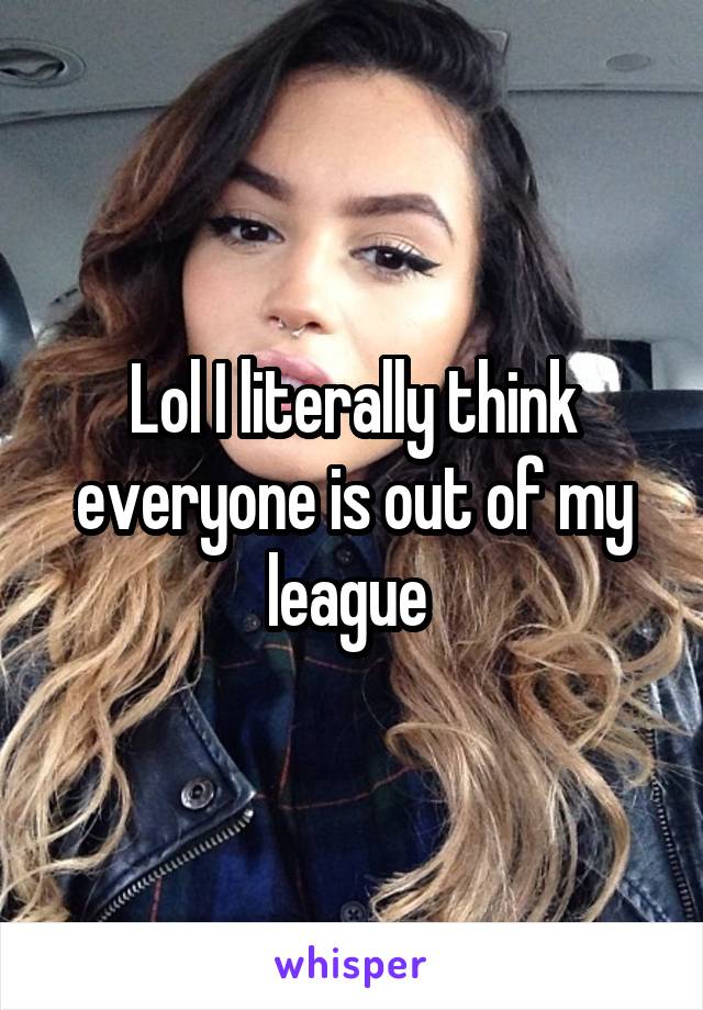 Lol I literally think everyone is out of my league 