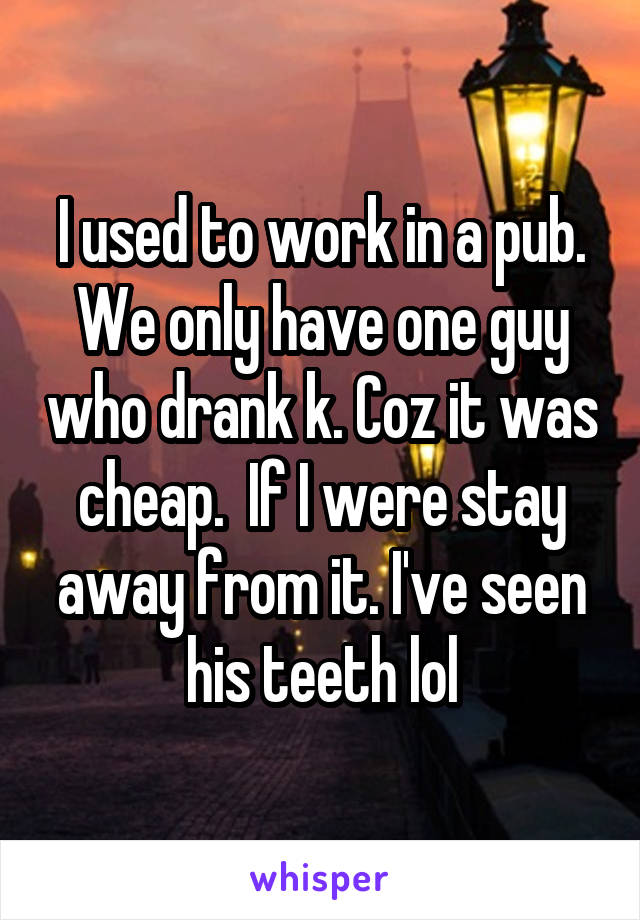 I used to work in a pub. We only have one guy who drank k. Coz it was cheap.  If I were stay away from it. I've seen his teeth lol