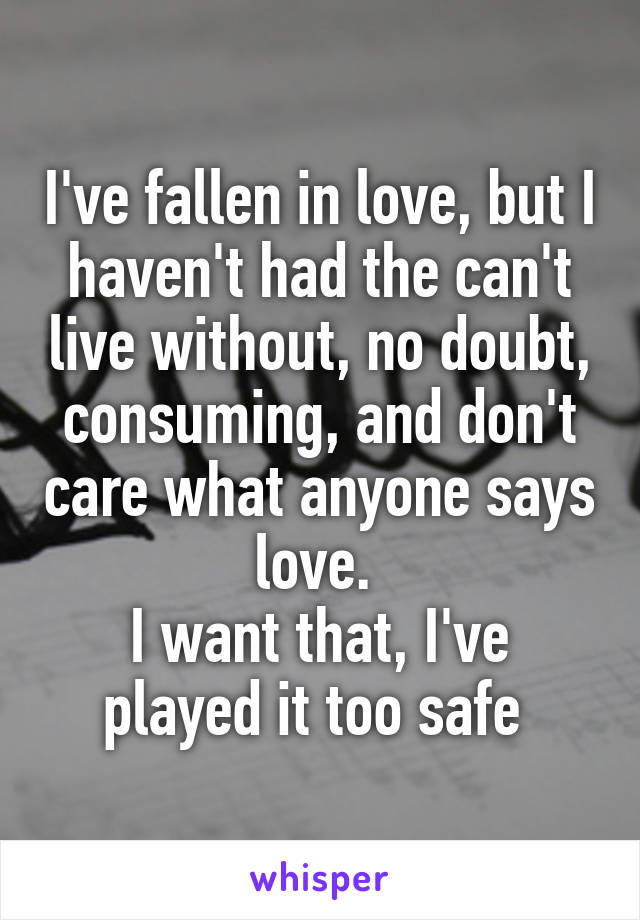 I've fallen in love, but I haven't had the can't live without, no doubt, consuming, and don't care what anyone says love. 
I want that, I've played it too safe 