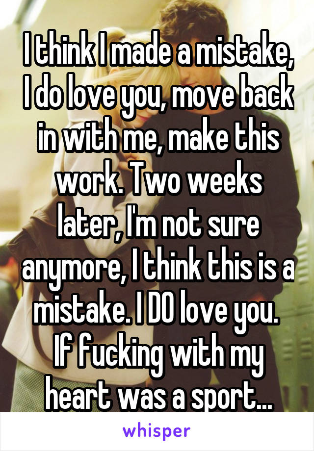 I think I made a mistake, I do love you, move back in with me, make this work. Two weeks later, I'm not sure anymore, I think this is a mistake. I DO love you. 
If fucking with my heart was a sport...