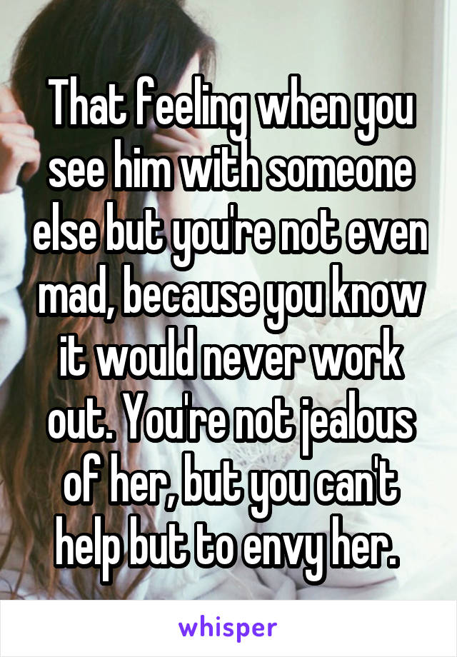 That feeling when you see him with someone else but you're not even mad, because you know it would never work out. You're not jealous of her, but you can't help but to envy her. 