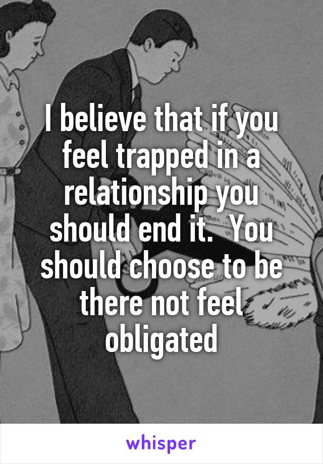 I believe that if you feel trapped in a relationship you should end it.  You should choose to be there not feel obligated