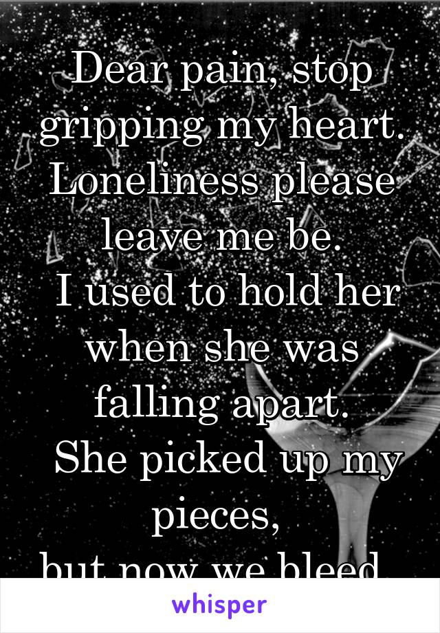 Dear pain, stop gripping my heart.
Loneliness please leave me be.
 I used to hold her when she was falling apart.
 She picked up my pieces, 
but now we bleed. 