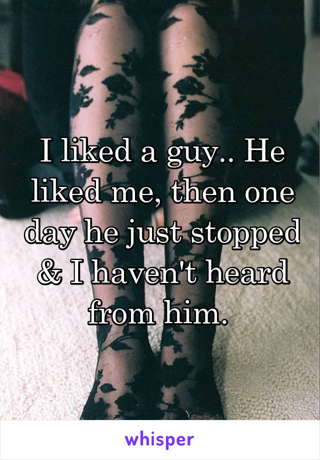 I liked a guy.. He liked me, then one day he just stopped & I haven't heard from him. 