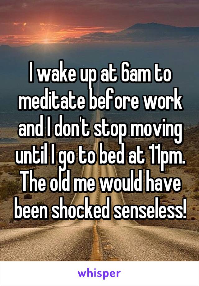 I wake up at 6am to meditate before work and I don't stop moving until I go to bed at 11pm. The old me would have been shocked senseless!