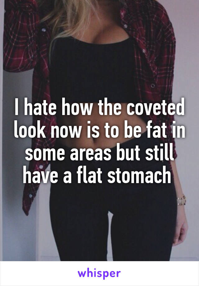 I hate how the coveted look now is to be fat in some areas but still have a flat stomach 