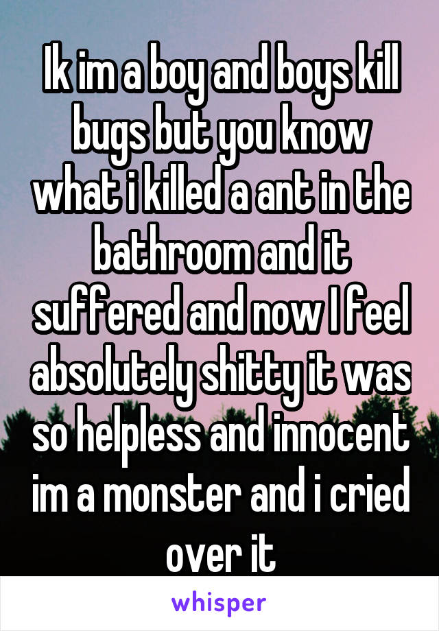 Ik im a boy and boys kill bugs but you know what i killed a ant in the bathroom and it suffered and now I feel absolutely shitty it was so helpless and innocent im a monster and i cried over it