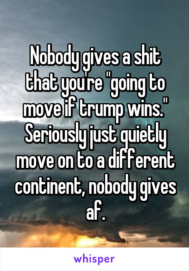 Nobody gives a shit that you're "going to move if trump wins." Seriously just quietly move on to a different continent, nobody gives af.