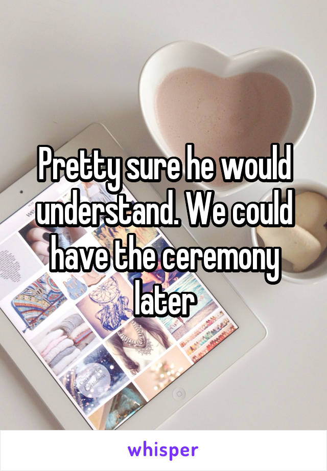 Pretty sure he would understand. We could have the ceremony later