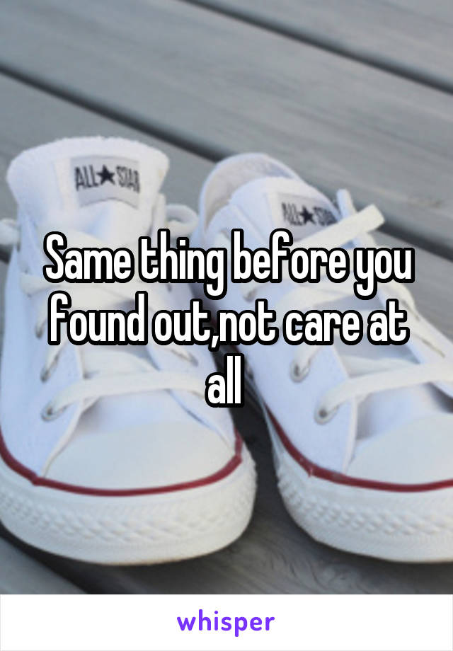 Same thing before you found out,not care at all 